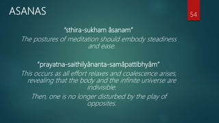 ASANAS
“sthira-sukham âsanam”
The postures of meditation should embody steadiness
and ease.
“prayatna-saithilyânanta-samâpattibhyâm”
This occurs as all effort relaxes and coalescence arises,
revealing that the body and the infinite universe are
indivisible.
Then, one is no longer disturbed by the play of
opposites.
54
 