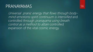 PRANAYAMAS
Universal pranic energy that flows through body-
mind-emotions-spirit continuum is intensified and
controlled through pranayama using breath
control as a method to attain controlled
expansion of the vital cosmic energy.
56
 