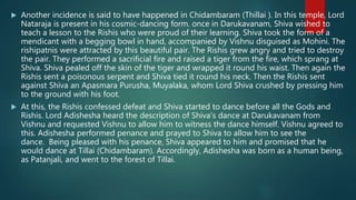  Another incidence is said to have happened in Chidambaram (Thillai ). In this temple, Lord
Nataraja is present in his cosmic-dancing form. once in Darukavanam, Shiva wished to
teach a lesson to the Rishis who were proud of their learning. Shiva took the form of a
mendicant with a begging bowl in hand, accompanied by Vishnu disguised as Mohini. The
rishipatnis were attracted by this beautiful pair. The Rishis grew angry and tried to destroy
the pair. They performed a sacrificial fire and raised a tiger from the fire, which sprang at
Shiva. Shiva pealed off the skin of the tiger and wrapped it round his waist. Then again the
Rishis sent a poisonous serpent and Shiva tied it round his neck. Then the Rishis sent
against Shiva an Apasmara Purusha, Muyalaka, whom Lord Shiva crushed by pressing him
to the ground with his foot.
 At this, the Rishis confessed defeat and Shiva started to dance before all the Gods and
Rishis. Lord Adishesha heard the description of Shiva’s dance at Darukavanam from
Vishnu and requested Vishnu to allow him to witness the dance himself. Vishnu agreed to
this. Adishesha performed penance and prayed to Shiva to allow him to see the
dance. Being pleased with his penance, Shiva appeared to him and promised that he
would dance at Tillai (Chidambaram). Accordingly, Adishesha was born as a human being,
as Patanjali, and went to the forest of Tillai.
 