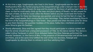  At this time a sage, Vyaghrapada, also lived in this forest. Vyaghrapada was the son of
Madhyandina Rishi. He started praying to the Swayambhulinga under a banyan tree in this Tillai
forest. He used to collect flowers for puja and he prayed for the boon of getting tiger’s feet and
claws, so that he could easily climb up the trees and pluck plenty of flowers. He also prayed for
the eyes of bees, so that he could collect the flowers before any bee could taste the honey in
them. His prayer for these two blessings was granted, and since he had the feet of a tiger, he
was called Vyaghrapada. Each constructed his own hermitage. They started worshipping Shiva in
the form of the Swayambhulinga in Tillai forest. Days passed and when the time came for Shiva
to give them Darshan, the guardian Goddess of the place, Kalika Devi, interfered and did not
allow Shiva to give His Darshan.
 Shortly afterwards, Shiva and Devi agreed that they should participate in a dance contest and
that the winner should have undisputed possession of Tillai. So the dance started. This dance is
called Urdhva Tandavam in which Shiva defeated Kalika Devi.Now Nataraja performed the
Ananda Tandavam, i.e. the Dance of Bliss, in the presence of Shivakamasundari and all the Gods
and Rishis, and at the same time fulfilled the wish of the two devotees, Patanjali and
Vyaghrapada, by allowing them to witness it and thus satisfying them
 