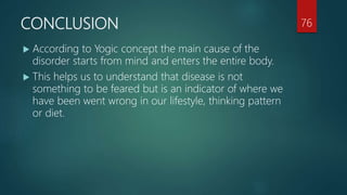 CONCLUSION
 According to Yogic concept the main cause of the
disorder starts from mind and enters the entire body.
 This helps us to understand that disease is not
something to be feared but is an indicator of where we
have been went wrong in our lifestyle, thinking pattern
or diet.
76
 
