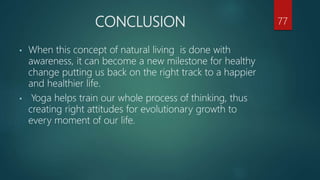 CONCLUSION
• When this concept of natural living is done with
awareness, it can become a new milestone for healthy
change putting us back on the right track to a happier
and healthier life.
• Yoga helps train our whole process of thinking, thus
creating right attitudes for evolutionary growth to
every moment of our life.
77
 
