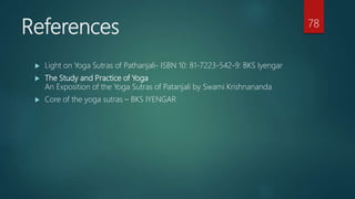 References
 Light on Yoga Sutras of Pathanjali- ISBN 10: 81-7223-542-9: BKS Iyengar
 The Study and Practice of Yoga
An Exposition of the Yoga Sutras of Patanjali by Swami Krishnananda
 Core of the yoga sutras – BKS IYENGAR
78
 