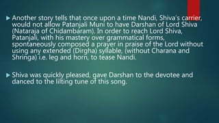 Another story tells that once upon a time Nandi, Shiva’s carrier,
would not allow Patanjali Muni to have Darshan of Lord Shiva
(Nataraja of Chidambaram). In order to reach Lord Shiva,
Patanjali, with his mastery over grammatical forms,
spontaneously composed a prayer in praise of the Lord without
using any extended (Dirgha) syllable, (without Charana and
Shringa) i.e. leg and horn, to tease Nandi.
 Shiva was quickly pleased, gave Darshan to the devotee and
danced to the lilting tune of this song.
 