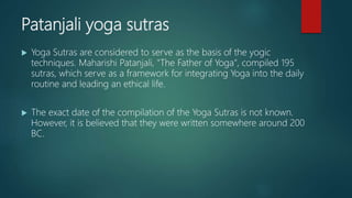Patanjali yoga sutras
 Yoga Sutras are considered to serve as the basis of the yogic
techniques. Maharishi Patanjali, "The Father of Yoga", compiled 195
sutras, which serve as a framework for integrating Yoga into the daily
routine and leading an ethical life.
 The exact date of the compilation of the Yoga Sutras is not known.
However, it is believed that they were written somewhere around 200
BC.
 