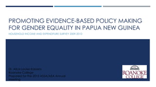 PROMOTING EVIDENCE-BASED POLICY MAKING
FOR GENDER EQUALITY IN PAPUA NEW GUINEA
HOUSEHOLD INCOME AND EXPENDITURE SURVEY 2009-2010
Dr. Alice Louise Kassens
Roanoke College
Prepared for the 2015 ASSA/AEA Annual
Meeting
 