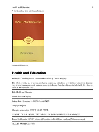 Health and Education                                                                                          1

A free download from http://manybooks.net




Health and Education



Health and Education
The Project Gutenberg eBook, Health and Education, by Charles Kingsley

This eBook is for the use of anyone anywhere at no cost and with almost no restrictions whatsoever. You may
copy it, give it away or re-use it under the terms of the Project Gutenberg License included with this eBook or
online at www.gutenberg.org

Title: Health and Education

Author: Charles Kingsley

Release Date: December 31, 2005 [eBook #17437]

Language: English

Character set encoding: ISO-646-US (US-ASCII)

***START OF THE PROJECT GUTENBERG EBOOK HEALTH AND EDUCATION***

Transcribed from the 1874 W. Isbister & Co. edition by David Price, email ccx074@coventry.ac.uk

HEALTH AND EDUCATION
 