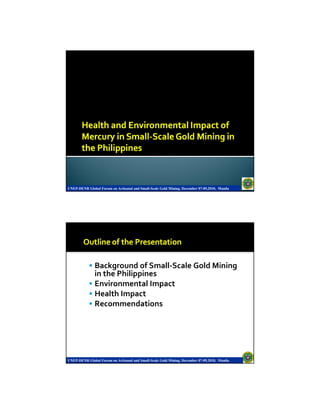 UNEP-DENR Global Forum on Artisanal and Small-Scale Gold Mining, December 07-09,2010, Manila




               Background of Small-Scale Gold Mining
               in the Philippines
               Environmental Impact
               Health Impact
               Recommendations




UNEP-DENR Global Forum on Artisanal and Small-Scale Gold Mining, December 07-09,2010, Manila
 