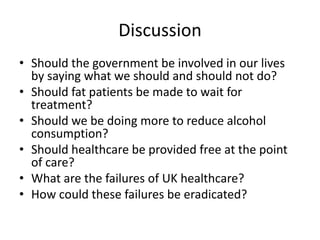 DiscussionShould the government be involved in our lives by saying what we should and should not do?Should fat patients be made to wait for treatment?Should we be doing more to reduce alcohol consumption? Should healthcare be provided free at the point of care?What are the failures of UK healthcare?How could these failures be eradicated?