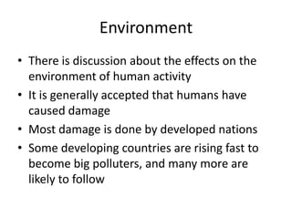 EnvironmentThere is discussion about the effects on the environment of human activityIt is generally accepted that humans have caused damageMost damage is done by developed nationsSome developing countries are rising fast to become big polluters, and many more are likely to follow