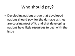 Who should pay?Developing nations argue that developed nations should pay  for the damage as they are causing most of it, and that developing nations have little resources to deal with the issue