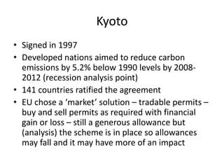 KyotoSigned in 1997Developed nations aimed to reduce carbon emissions by 5.2% below 1990 levels by 2008-2012 (recession analysis point)141 countries ratified the agreementEU chose a ‘market’ solution – tradable permits – buy and sell permits as required with financial gain or loss – still a generous allowance but (analysis) the scheme is in place so allowances may fall and it may have more of an impact