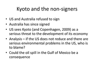 Kyoto and the non-signersUS and Australia refused to signAustralia has since signedUS sees Kyoto (and Copenhagen, 2009) as a serious threat to the development of its economyAnalysis – if the US does not reduce and there are serious environmental problems in the US, who is to blame?Could the oil spill in the Gulf of Mexico be a consequence 