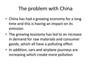 The problem with ChinaChina has had a growing economy for a long time and this is having an impact on its emissionThe growing economy has led to an increase in demand for raw materials and consumer goods, which all have a polluting effectIn addition, cars and airplane journeys are increasing which create more pollution