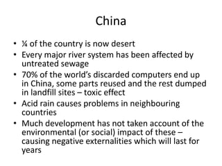 China¼ of the country is now desertEvery major river system has been affected by untreated sewage70% of the world’s discarded computers end up in China, some parts reused and the rest dumped in landfill sites – toxic effectAcid rain causes problems in neighbouring countries Much development has not taken account of the environmental (or social) impact of these – causing negative externalities which will last for years