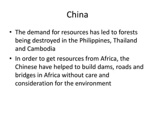 ChinaThe demand for resources has led to forests being destroyed in the Philippines, Thailand and CambodiaIn order to get resources from Africa, the Chinese have helped to build dams, roads and bridges in Africa without care and consideration for the environment