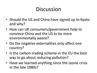 DiscussionShould the US and China have signed up to Kyoto and why?How can UK consumers/government help to convince China and the US to be more environmentally aware?Do the negative externalities only affect one country?Is the carbon trading scheme in the EU the best way to go about reducing pollution?Have we learned anything since the ozone crisis in the late 1980s?