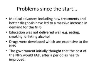 Problems since the start…Medical advances including new treatments and better diagnosis have led to a massive increase in demand for the NHSEducation was not delivered well e.g. eating, smoking, drinking alcohol Drugs were developed which are expensive to the NHSThe government initially thought that the cost of the NHS would FALL after a period as health improved!