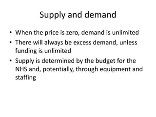 Supply and demandWhen the price is zero, demand is unlimitedThere will always be excess demand, unless funding is unlimitedSupply is determined by the budget for the NHS and, potentially, through equipment and staffing