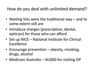 How do you deal with unlimited demand?Waiting lists were the traditional way – and to some extent still areIntroduce charges (prescription, dental, optician) for those who can affordSet up NICE – National Institute for Clinical ExcellenceEncourage prevention – obesity, smoking, drugs, alcoholMedicare Australia – AU$60 for visiting GP