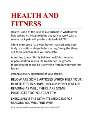HEALTH AND
FITNESS
Health is one of the keys to our success in whatsoever
field we are in. Imagine doing any task or work with a
severe back pain will you be able to do it????
I dont think so so its always better that you keep your
body in a optimal shape before acting/doing the things
out there which makes you successful.
According to me I firmly believe health is the main
key/foundation in your life to achieve the greater
things,greater things be it anything from buying your first
ferrari,
getting a luxury apartment of your choice.
BELOW ARE SOME ARTICLES WHICH HELP YOUR
HEALTH GET IN SHAPE I RECOMMEND YOU ON
READING AS WELL THERE ARE SOME
PRODUCTS TOO YOU CAN TRY:-
EXERCISING IS THE ULTIMATE MEDICENE FOR
REASONS YOU WILL FIND WHY:-
We all know the benefits of exercise. Why, then, do we resist doing it?
 