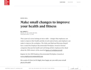 MICRO	SKILL
Make	small	changes	to	improve
your	health	and	fitness
BILL	HOWATT
SPECIAL	TO	THE	GLOBE	AND	MAIL
PUBLISHED	APRIL	13,	2018
This	is	part	of	a	series	looking	at	micro	skills	–	changes	that	employees	can
make	to	improve	their	health	and	life	at	work	and	at	home,	and	employers	can
make	to	improve	the	workplace.	The	Globe	and	Mail	and	Morneau	Shepell
have	created	the	Employee	Recommended	Workplace	Award	to	honour
companies	that	put	the	health	and	well-being	of	their	employees	first.	Read
about	the	2018	winners	of	the	award	at	tgam.ca/workplaceaward.
Register	for	the	2019	Employee	Recommended	Workplace	Awards	at
www.employeerecommended.com.
On	a	scale	of	1	(low)	to	10	(high),	how	happy	are	you	with	your	overall
physical	health?
STORY CONTINUES BELOW ADVERTISEMENT
SUPPORT	QUALITY	JOURNALISM JUST	99¢	PER	WEEK	FOR	THE	FIRST	FOUR	WEEKS START	TODAY
SUBSCRIBE REGISTER LOG	IN
 