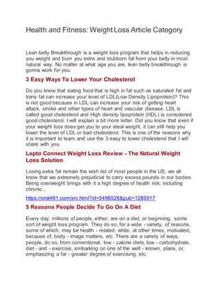 Health and Fitness: Weight Loss Article Category
Lean belly Breakthrough is a weight loss program that helps in reducing
you weight and burn you extra and stubborn fat from your belly in most
natural way. No matter at what age you are, lean belly breakthrough is
gonna work for you.
3 Easy Ways To Lower Your Cholesterol
Do you know that eating food that is high in fat such as saturated fat and
trans fat can increase your level of LDL(Low Density Lipoprotein)? This
is not good because in LDL can increase your risk of getting heart
attack, stroke and other types of heart and vascular disease. LDL is
called good cholesterol and High density lipoprotein (HDL) is considered
good cholesterol. I will explain a bit more letter. Did you know that even if
your weight loss does get you to your ideal weight, it can still help you
lower the level of LDL or bad cholesterol. This is one of the reasons why
it is important to learn and use the 3 easy to lower cholesterol that I will
share with you.
Lepto Connect Weight Loss Review - The Natural Weight
Loss Solution
Losing extra fat remain the wish list of most people in the US, we all
know that we extremely prejudicial to carry excess pounds in our bodies.
Being overweight brings with it a high degree of health risk, including
chronic...
https://viral481.com/srv.html?id=5496528&pub=1285917
5 Reasons People Decide To Go On A Diet
Every day, millions of people, either, are on a diet, or beginning, some
sort of weight loss program. They do so, for a wide - variety, of reasons,
some of which, may be health - related, while, at other times, motivated,
because of, body - image matters, etc. There are a variety of ways,
people, do so, from conventional, low - calorie diets, low - carbohydrate,
diet - and - exercise, embarking on one of the well - known, plans, or,
emphasizing a far - greater degree of exercising, etc.
 