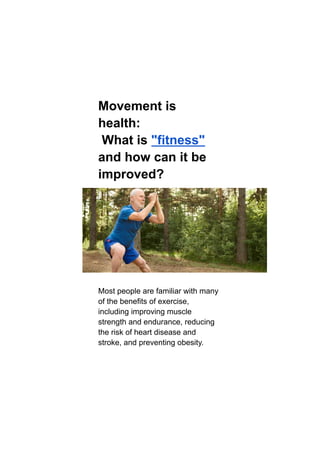 Movement is
health:
What is "fitness"
and how can it be
improved?
Most people are familiar with many
of the benefits of exercise,
including improving muscle
strength and endurance, reducing
the risk of heart disease and
stroke, and preventing obesity.
 