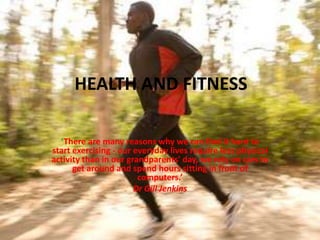 HEALTH AND FITNESS

  ‘There are many reasons why we can find it hard to
start exercising - our everyday lives require less physical
activity than in our grandparents' day, we rely on cars to
      get around and spend hours sitting in front of
                        computers.’
                       Dr Gill Jenkins
 