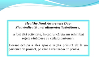 Healthy Food Awareness Day- 
Ziua dedicată unei alimentații sănătoase, 
a fost altă activitate, în cadrul căreia am schimb...