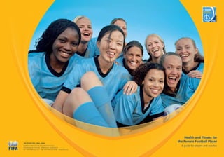 Health and Fitness for
the Female Football Player
A guide for players and coaches
100 YEARS FIFA 1904 - 2004
Fédération Internationale de Football Association
FIFA-Strasse 20 P.O. Box 8044 Zurich Switzerland
Tel.: +41-(0)43-222 7777 Fax: +41-(0)43-222 7878 www.FIFA.com
 