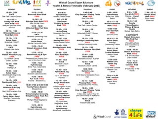 Walsall Council Sport & Leisure
                                                            Health & Fitness Timetable (February 2013)
       MONDAY                          TUESDAY                   WEDNESDAY                          THURSDAY                        FRIDAY             SATURDAY             SUNDAY
    10:00 – 12:00                 10:15 – 11:00                   8:00-9:00                     9:45-10:45                       9:00 – 10:00          9:30 – 12:00       11:00 – 12:15
        PACE                   Moorcroft Wood Walk              Hydrotherapy            King George V Playing Fields            Hydrotherapy        Fun 4 Life FREE       Rough Wood
Oak Park Leisure Centre               FREE                  Bloxwich Leisure Centre             Walk FREE                      Brine Pool, Gala     Fitzone – Walsall      Walk FREE
                                                                                                 Meet Toilet Block                  Baths               Gala Baths         Short Heath,
     10:15-11:15                    10:15-11:15                 9:45 – 10:30
                                                                                                                                                      10:45 -11:45          Willenhall
  Palfrey Park Walk          Aldridge Short Walk FREE            Lighthouse                    10:00 – 11:00                    10:15 – 11:15
  Short Walk FREE                 Meet Aldridge Library       Children’s Centre                    PACE                       Walsall Arboretum          Family
Meet park gate Dale Street                                       Walk FREE                 Oak Park Leisure Centre               Walk FREE          FitnessSession
                                   10:15 – 12:00
        entrance                                                                                                                                   Fitzone & Dance
                             Willenhall Mem Park Walk                                                                           10:00-11:00
                                         FREE                  10:30 – 11:30                     10:00 – 11:30                                           Studio
    10:15 – 11:00                                              Active Steps                           PACE                     Stan Ball Walk      Walsall Gala Baths
 Willenhall Memorial               10:30 – 11:30            Brownhills Park View           Willenhall CHART, Gomer                 FREE
  Park Walk FREE                       PACE                       Centre                              Street                    Stan Ball Centre     9:00 PROMPT
                              Darlaston Swimming Pool                                                                                              Walsall Arboretum
    10:15 – 11:15                                              10:15 – 11:00                    10:15 – 12:30                   10:30 – 11:30        5km Park Run
    Active Steps                    10:30 – 11:30
                                                             Bentley Walk FREE            Aldridge Community Walk               Active Steps            FREE
   Willenhall CHART                 Active Steps             Bentley Leisure Pavilion
                               Aldridge Community Centre                                            FREE                           Aldridge         (Timed ParkRun)
                                                                                            Aldridge Community Centre         Community Centre     8:45 meet Chilldrens
   11:00 – 12:00                  10:30 – 12:45                 10:45 – 13:00
                                                                                                                                                        play area
      PACE                    Walsall Arboretum Walk        Aldridge Airport Walk               10:15 – 12:00
                                                                                                                               10:45 – 11:45
  Walsall Gala Baths                     FREE                       FREE                Willenhall Memorial Park Walk                                 10:15 – 11:30
                                                                                                                                Active Steps
                                                                                                    FREE                                           Walsall Arboretum
    12:30 – 13:15                 12:15 – 13:15                11:00 – 11:45                                                  Leather Museum
                                                                                                                               Littleton Street        Walk FREE
Walsall Arboretum Jog         Reedswood Jog & Gym             Pleck Park Walk                   11:00 – 12:00
                                                                                                                                     West          1st & 2nd Saturdays
         FREE                         FREE                         FREE                         Active Steps
                             Reedswood Park Outdoor Gym –                                                                                              of the month
  12:15 Meet Centre                                                                      St Michaels Church, Rushall
                                next to Multi-Sports Cage       11:30 – 13:30                                                     12:30-13:30
    Green, by lake                                                                                                                                    10:15 – 12:30
                                                                    PACE                        12:00 – 15:00                    Walsall Civic
                                   13.00 – 14.00                                                                                  Centre Jog          Pelsall North
     12:30 – 14:00                                             Bloxwich Leisure                     PACE
                                  Hydrotherapy                                                                                       FREE           Common Walk
        PACE                                                       Centre                   Bloxwich Leisure Centre
                               Brine Pool, Gala Baths                                                                         12:15 Meet outside          FREE
      Palfrey CA
                                                                                                 13:00-14:00                     Walsall Civic     3rd Saturday of the
                                   14:30 – 15:30               12:30 – 13:30
    13:30 – 14:30                                                                               Darlaston Jog                       Centre                month
                                   Active Steps               Palfrey Park Jog
   Active Steps                Bloxwich Leisure Centre              FREE                            FREE
Short Heath Holy trinity                                      12:15 pm Meet at           12:45 Meet at Darlaston Town           13:45 – 14:45
       Church                       16:45 – 19:00                                                   Hall                       Park Lime Pits
                                                                   Pavilion
                                  Fun 4 Life FREE                                                                                Walk FREE
    14:15 – 15:30               Fitzone – Bloxwich LC           12:15 – 13:45                   14:15 – 16:00
Reedswood Walk FREE                                                                                                             Manor Arms,
                                                             Rough Wood Walk                 Pheasey Walk FREE                     Rushall
     18:00 – 19:00           16:00 -17:00 & 18:00-19:00             FREE                   Collingwood Centre, Pheasey
 Willenhall E-Act Jog         Family Fitzone Session        United Kingdom Public
                                     Bloxwich LC             House, Short Heath                18:00 – 19:00
         FREE                                                                           King George V Playing Fields
Meet 16:45 Furzebank Way           18:00 – 19:00               18:00 – 19:00                    Jog FREE
    18:00 – 19:00            Wolverhampton University,        Wolverhampton               17:45pm Meet Lydford Road 50
 Family Skilz 4 Sport        Walsall Campus Track Run        University, Walsall         yards past entrance on Stafford Rd
  Shelfield Community                  FREE                  Campus Track Run
                                                                   FREE                         19:30 – 20:30
        Academy               17:45pm Meet Magdalene                                                PACE
                                       Road,                   17:45pm Meet
                                                              Magdalene Road,                  Walsall Gala Baths
                                    19:15 – 20:15
                                   Hydrotherapy                 19:30 – 20:30
                               Bloxwich Leisure Centre          Hydrotherapy
                                                            Brine Pool, Gala Baths
 