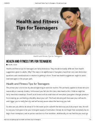 12/26/2018 Health and Fitness Tips For Teenagers ­ Weight Loss Graph
http://www.weightlossgraph.com/health­and­fitness­tips­for­teenagers/ 1/2
Health and Fitness Tips for Teenagers
HealthandFitnessTipsForTeenagers
 Health, Home
Health and fitness tips for teenagers are fairly distinctive. They should be totally different from health
suggestions given to adults. Why? The reply is straightforward. Youngsters have their very own distinctive
questions and considerations in relation to getting in form. These two health suggestions ought to assist
level teenagers in the proper path.
Health and Fitness Tips for Teenagers
The primary tip is to not be shy about beginning an exercise routine. This primarily applies to those who are
reasonably or severely chubby. In the event you fall into this class, take heed to this. Children might be
fairly merciless nowadays. There’ll at all times be that small share of immature youngsters that get pleasure
from making you are feeling unhealthy about your self. The fixed ridiculing will decrease your self-worth,
and trigger you to really feel shy and self acutely aware about the best way you look.
So what are you able to do about it? In the event you’re sad with the best way you look proper now, the will
to vary your look goes to be your strongest supply of motivation. Simply do not forget that everybody has to
begin from someplace, and no person was born in fine condition. Additionally, do not feel like you must go
 