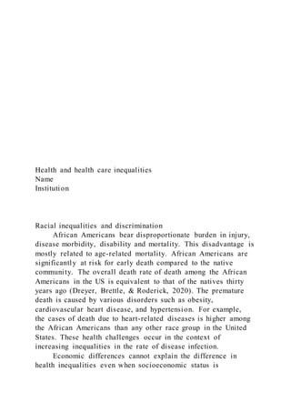 Health and health care inequalities
Name
Institution
Racial inequalities and discrimination
African Americans bear disproportionate burden in injury,
disease morbidity, disability and mortality. This disadvantage is
mostly related to age-related mortality. African Americans are
significantly at risk for early death compared to the native
community. The overall death rate of death among the African
Americans in the US is equivalent to that of the natives thirty
years ago (Dreyer, Brettle, & Roderick, 2020). The premature
death is caused by various disorders such as obesity,
cardiovascular heart disease, and hypertension. For example,
the cases of death due to heart-related diseases is higher among
the African Americans than any other race group in the United
States. These health challenges occur in the context of
increasing inequalities in the rate of disease infection.
Economic differences cannot explain the difference in
health inequalities even when socioeconomic status is
 