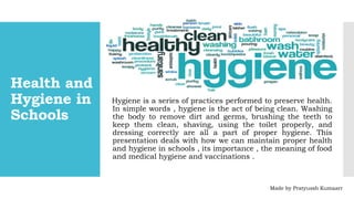 Health and
Hygiene in
Schools
Hygiene is a series of practices performed to preserve health.
In simple words , hygiene is the act of being clean. Washing
the body to remove dirt and germs, brushing the teeth to
keep them clean, shaving, using the toilet properly, and
dressing correctly are all a part of proper hygiene. This
presentation deals with how we can maintain proper health
and hygiene in schools , its importance , the meaning of food
and medical hygiene and vaccinations .
Made by Pratyussh Kumaarr
 