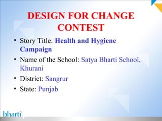 DESIGN FOR CHANGE
         CONTEST
• Story Title: Health and Hygiene
  Campaign
• Name of the School: Satya Bharti School,
  Khurani
• District: Sangrur
• State: Punjab
 