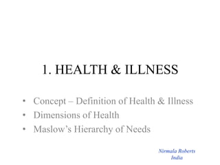 1. HEALTH & ILLNESS
• Concept – Definition of Health & Illness
• Dimensions of Health
• Maslow’s Hierarchy of Needs
Nirmala Roberts
India
 