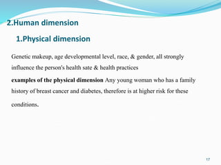 Genetic makeup, age developmental level, race, & gender, all strongly
influence the person's health sate & health practices
examples of the physical dimension Any young woman who has a family
history of breast cancer and diabetes, therefore is at higher risk for these
conditions.
17
1.Physical dimension
2.Human dimension
 