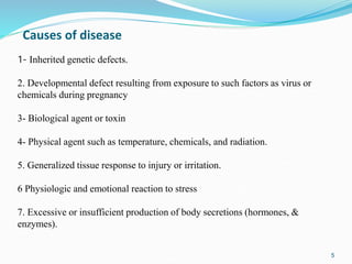 5
Causes of disease
1- Inherited genetic defects.
2. Developmental defect resulting from exposure to such factors as virus or
chemicals during pregnancy
3- Biological agent or toxin
4- Physical agent such as temperature, chemicals, and radiation.
5. Generalized tissue response to injury or irritation.
6 Physiologic and emotional reaction to stress
7. Excessive or insufficient production of body secretions (hormones, &
enzymes).
 
