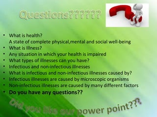 • What is health?
A state of complete physical,mental and social well-being
• What is Illness?
• Any situation in which your health is impaired
• What types of illnesses can you have?
• Infectious and non-infectious illnesses
• What is infectious and non-infectious illnesses caused by?
• Infectious illnesses are caused by microscopic organisms
• Non-infectious illnesses are caused by many different factors

• Do you have any questions??

 