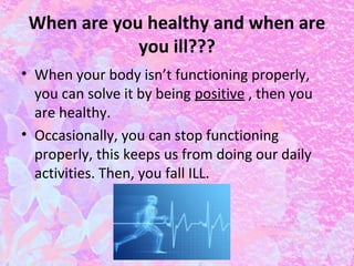 When are you healthy and when are
you ill???
• When your body isn’t functioning properly,
you can solve it by being positive , then you
are healthy.
• Occasionally, you can stop functioning
properly, this keeps us from doing our daily
activities. Then, you fall ILL.

 