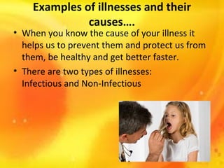 Examples of illnesses and their
causes….

• When you know the cause of your illness it
helps us to prevent them and protect us from
them, be healthy and get better faster.
• There are two types of illnesses:
Infectious and Non-Infectious

 