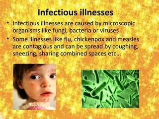 Infectious illnesses
• Infectious illnesses are caused by microscopic
organisms like fungi, bacteria or viruses .
• Some illnesses like flu, chickenpox and measles
are contagious and can be spread by coughing,
sneezing, sharing combined spaces etc…

 