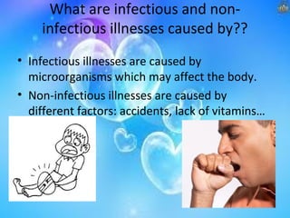 What are infectious and noninfectious illnesses caused by??
• Infectious illnesses are caused by
microorganisms which may affect the body.
• Non-infectious illnesses are caused by
different factors: accidents, lack of vitamins…

 
