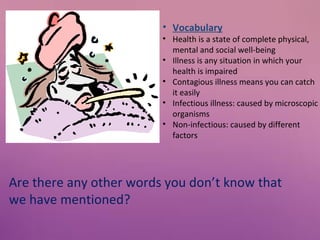 • Vocabulary

• Health is a state of complete physical,
mental and social well-being
• Illness is any situation in which your
health is impaired
• Contagious illness means you can catch
it easily
• Infectious illness: caused by microscopic
organisms
• Non-infectious: caused by different
factors

Are there any other words you don’t know that
we have mentioned?

 