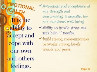 EMOT
     IONAL  Awareness and acceptance of
HEAL         our strength and
    TH
                 shortcoming, is essential for
 It is the       our emotional well-being.
 ability to     Ability to handle stress and
                 seek help, if needed.
accept and      Build strong communication
cope with        networks among family,
 our own         friends and peers.

and others
 feelings.    Free Powerpoint Templates
                                          Page 10
 