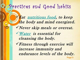 Practices and Good habits
  Eat nutritious food, to keep
   the body and mind energized.
  Never skip meals or overeat.
  Water is essential for
   cleansing the body.
  Fitness through exercise will
   increase immunity and
   endurance levels of the body.
         Free Powerpoint Templates
                             Page 5
 