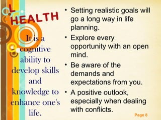 L               • Setting realistic goals will
HE ALTH            go a long way in life
                   planning.
   It is a      • Explore every
  cognitive        opportunity with an open
                   mind.
  ability to
                • Be aware of the
develop skills demands and
    and            expectations from you.
knowledge to • A positive outlook,
enhance one's especially when dealing
                   with conflicts.
     life.    Free Powerpoint Templates
                                        Page 8
 