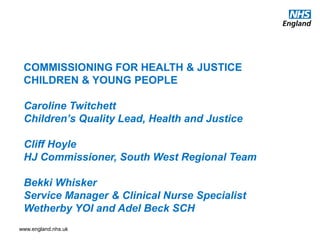 www.england.nhs.uk
COMMISSIONING FOR HEALTH & JUSTICE
CHILDREN & YOUNG PEOPLE
Caroline Twitchett
Children’s Quality Lead, Health and Justice
Cliff Hoyle
HJ Commissioner, South West Regional Team
Bekki Whisker
Service Manager & Clinical Nurse Specialist
Wetherby YOI and Adel Beck SCH
 