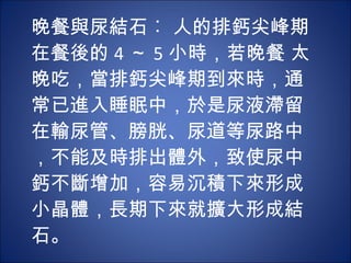 晚餐與尿結石︰ 人的排鈣尖峰期在餐後的 4 ～ 5 小時，若晚餐 太晚吃，當排鈣尖峰期到來時，通常已進入睡眠中，於是尿液滯留在輸尿管、膀胱、尿道等尿路中，不能及時排出體外，致使尿中鈣不斷增加，容易沉積下來形成小晶體，長期下來就擴大形成結石。 
